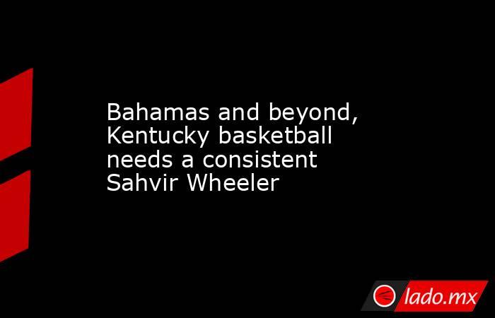 Bahamas and beyond, Kentucky basketball needs a consistent Sahvir Wheeler. Noticias en tiempo real