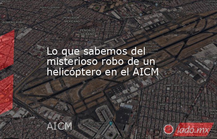 Lo que sabemos del misterioso robo de un helicóptero en el AICM. Noticias en tiempo real