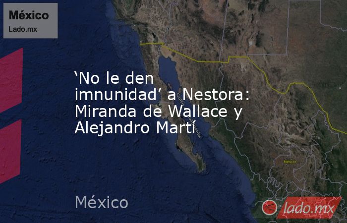 ‘No le den imnunidad’ a Nestora: Miranda de Wallace y Alejandro Martí. Noticias en tiempo real