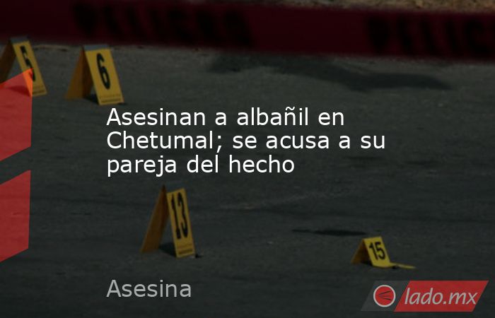 Asesinan a albañil en Chetumal; se acusa a su pareja del hecho. Noticias en tiempo real