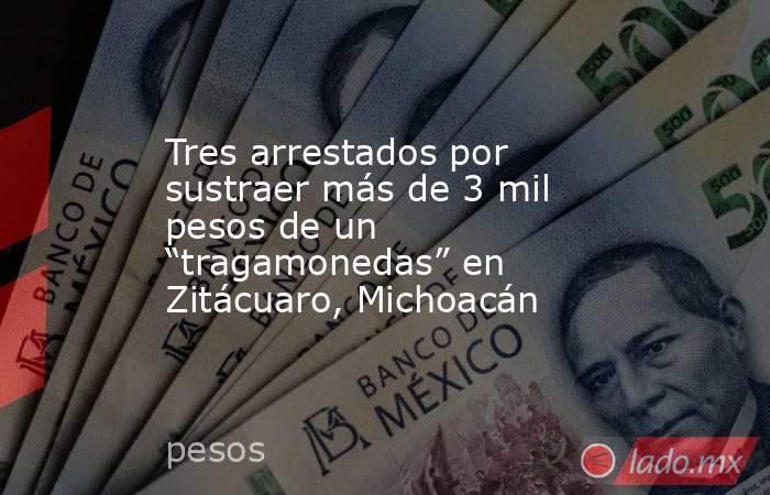 Tres arrestados por sustraer más de 3 mil pesos de un “tragamonedas” en Zitácuaro, Michoacán. Noticias en tiempo real