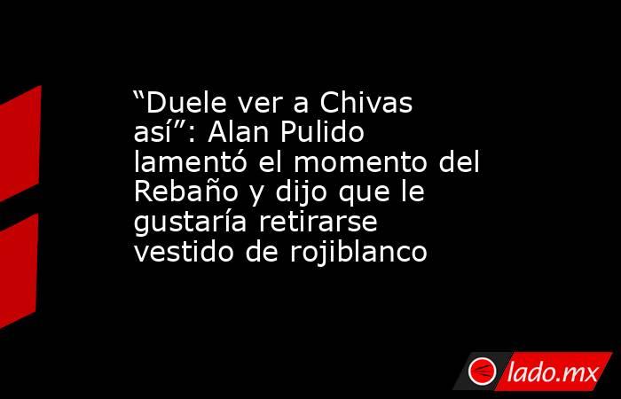 “Duele ver a Chivas así”: Alan Pulido lamentó el momento del Rebaño y dijo que le gustaría retirarse vestido de rojiblanco. Noticias en tiempo real