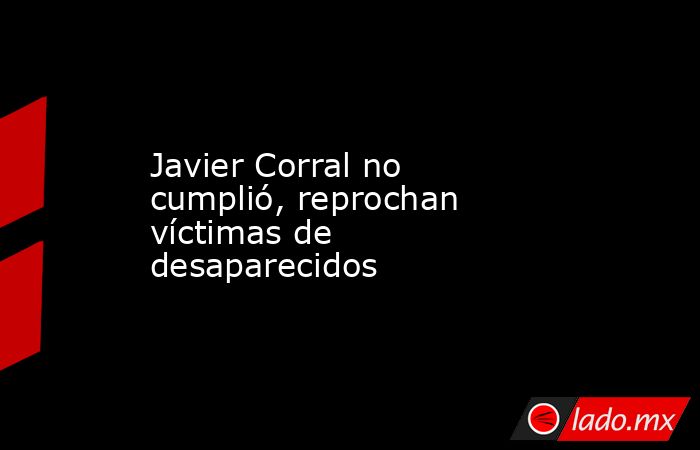 Javier Corral no cumplió, reprochan víctimas de desaparecidos. Noticias en tiempo real