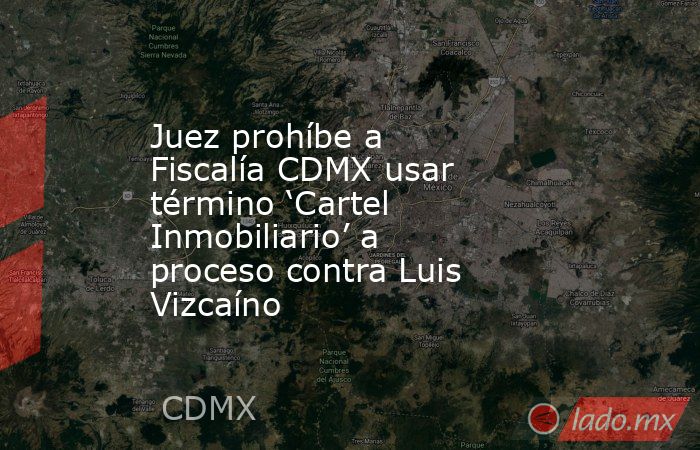 Juez prohíbe a Fiscalía CDMX usar término ‘Cartel Inmobiliario’ a proceso contra Luis Vizcaíno. Noticias en tiempo real