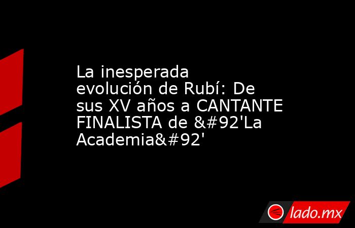 La inesperada evolución de Rubí: De sus XV años a CANTANTE FINALISTA de \'La Academia\'. Noticias en tiempo real