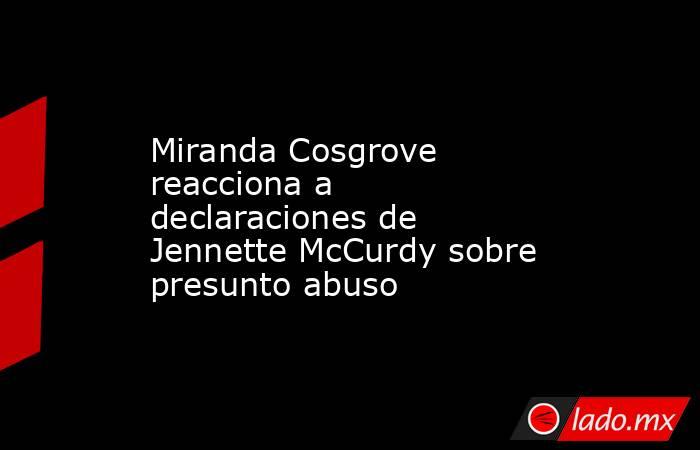 Miranda Cosgrove reacciona a declaraciones de Jennette McCurdy sobre presunto abuso. Noticias en tiempo real