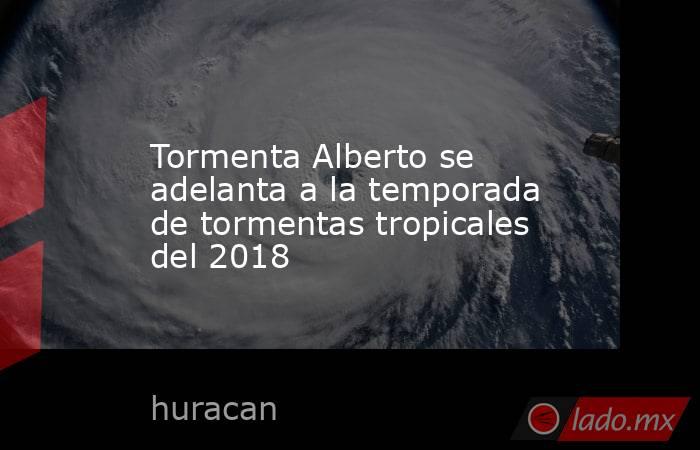 Tormenta Alberto se adelanta a la temporada de tormentas tropicales del 2018. Noticias en tiempo real