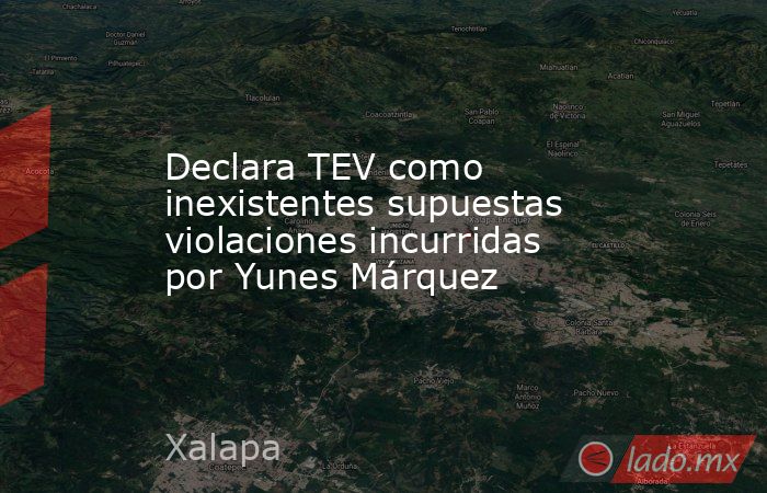 Declara TEV como inexistentes supuestas violaciones incurridas por Yunes Márquez. Noticias en tiempo real