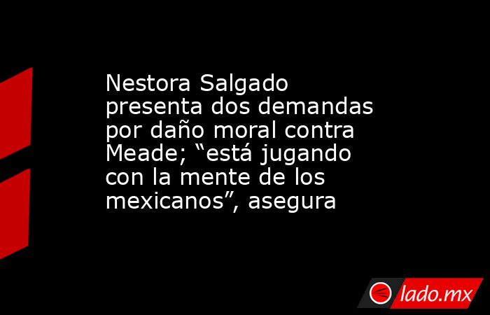 Nestora Salgado presenta dos demandas por daño moral contra Meade; “está jugando con la mente de los mexicanos”, asegura. Noticias en tiempo real