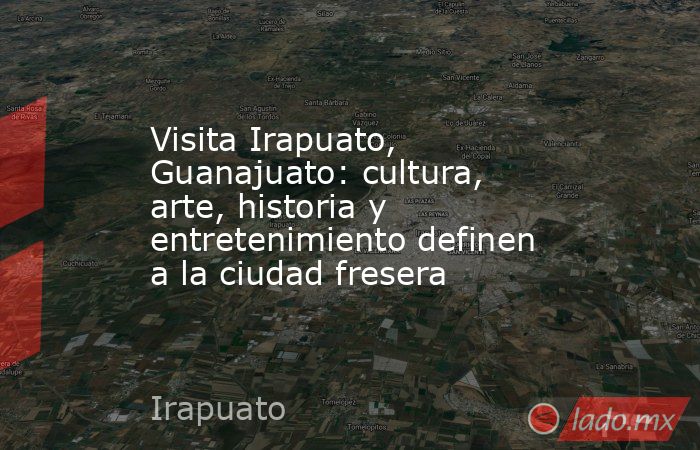 Visita Irapuato, Guanajuato: cultura, arte, historia y entretenimiento definen a la ciudad fresera. Noticias en tiempo real