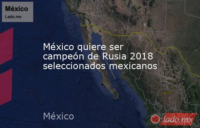 México quiere ser campeón de Rusia 2018 seleccionados mexicanos. Noticias en tiempo real