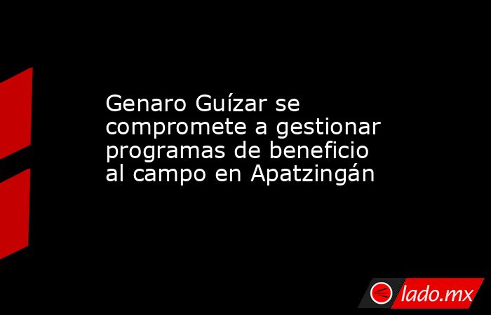 Genaro Guízar se compromete a gestionar programas de beneficio al campo en Apatzingán. Noticias en tiempo real