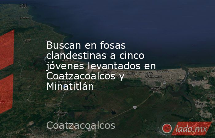 Buscan en fosas clandestinas a cinco jóvenes levantados en Coatzacoalcos y Minatitlán. Noticias en tiempo real