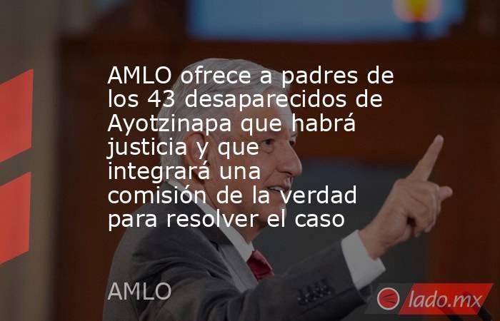 AMLO ofrece a padres de los 43 desaparecidos de Ayotzinapa que habrá justicia y que integrará una comisión de la verdad para resolver el caso. Noticias en tiempo real