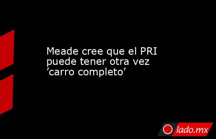 Meade cree que el PRI puede tener otra vez ’carro completo’. Noticias en tiempo real