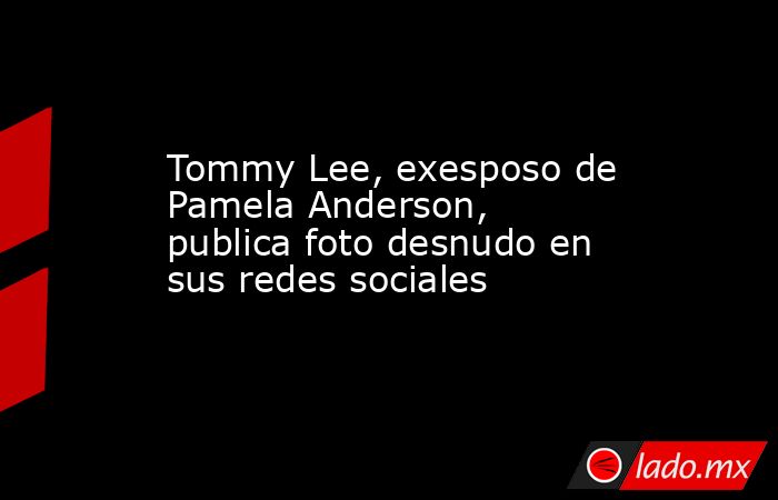 Tommy Lee, exesposo de Pamela Anderson, publica foto desnudo en sus redes sociales. Noticias en tiempo real