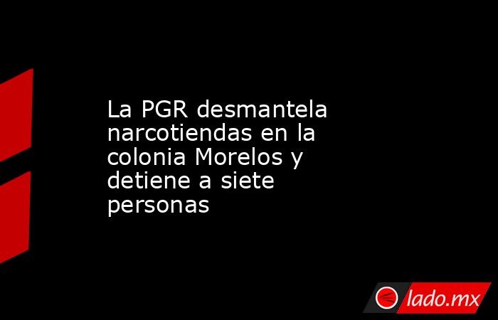 La PGR desmantela narcotiendas en la colonia Morelos y detiene a siete personas. Noticias en tiempo real