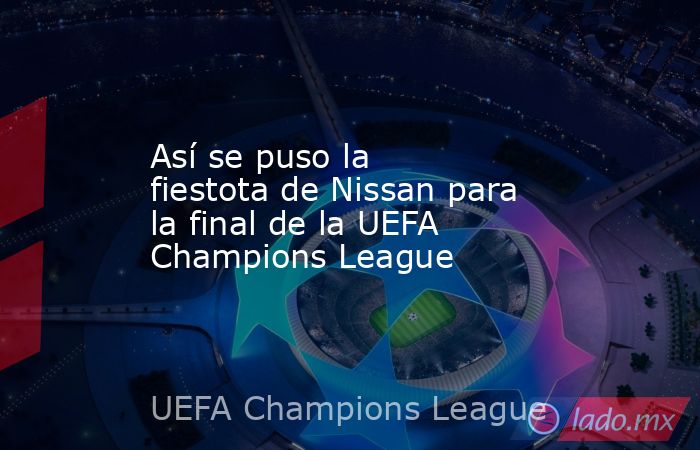 Así se puso la fiestota de Nissan para la final de la UEFA Champions League. Noticias en tiempo real