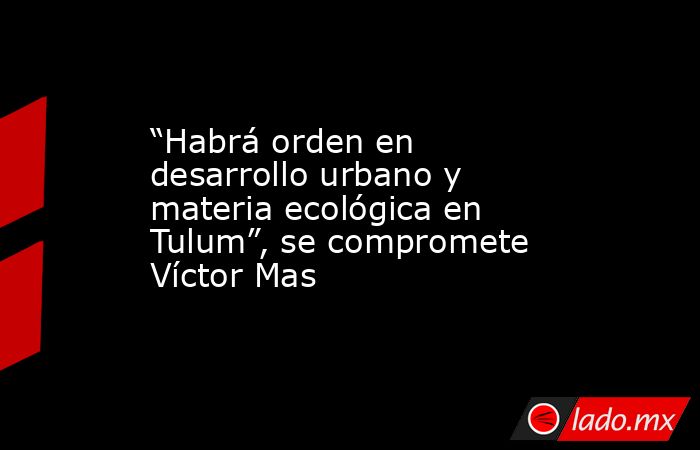 “Habrá orden en desarrollo urbano y materia ecológica en Tulum”, se compromete Víctor Mas. Noticias en tiempo real