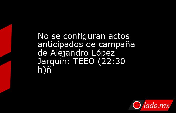 No se configuran actos anticipados de campaña de Alejandro López Jarquín: TEEO (22:30 h)ñ. Noticias en tiempo real