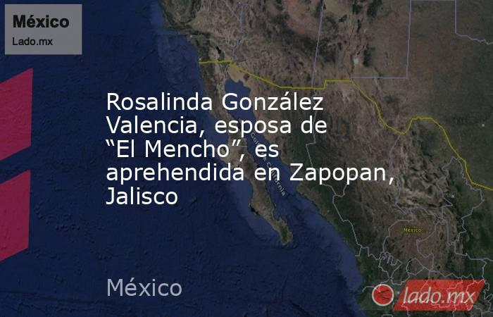 Rosalinda González Valencia, esposa de “El Mencho”, es aprehendida en Zapopan, Jalisco. Noticias en tiempo real
