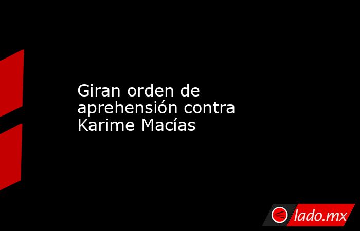 Giran orden de aprehensión contra Karime Macías. Noticias en tiempo real