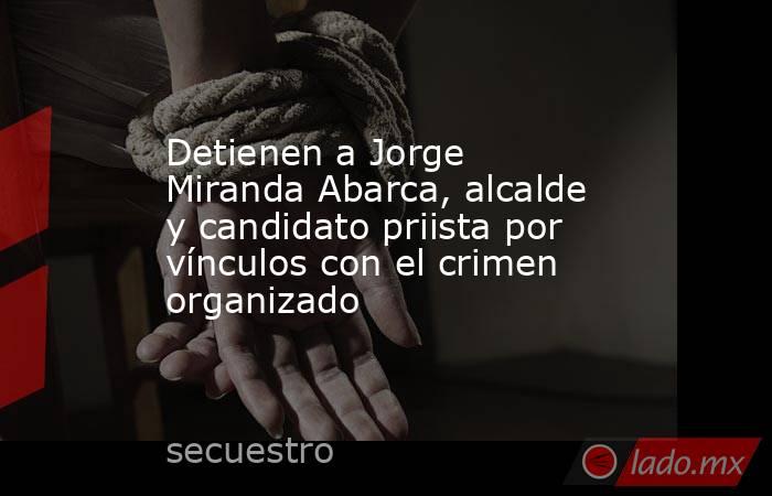 Detienen a Jorge Miranda Abarca, alcalde y candidato priista por vínculos con el crimen organizado. Noticias en tiempo real