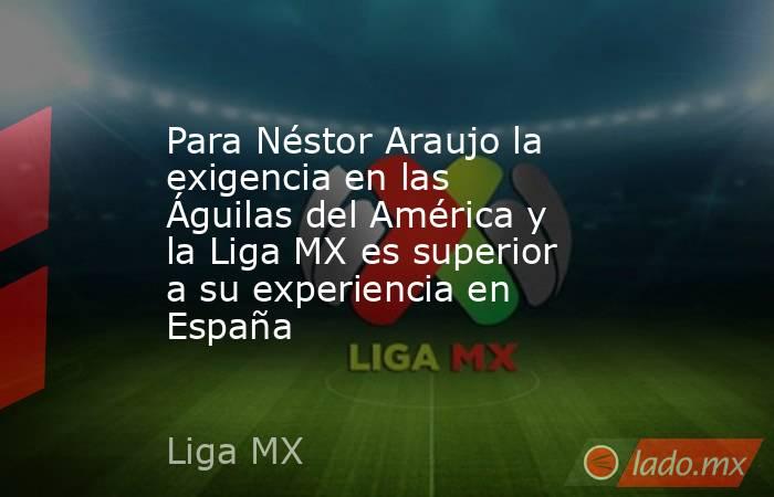 Para Néstor Araujo la exigencia en las Águilas del América y la Liga MX es superior a su experiencia en España. Noticias en tiempo real