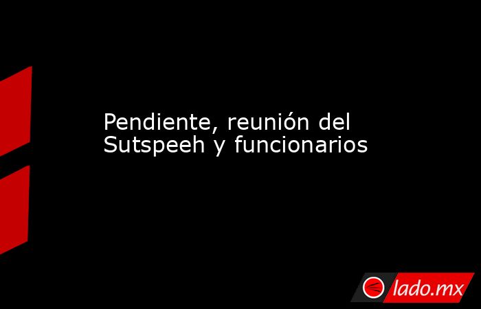 Pendiente, reunión del Sutspeeh y funcionarios. Noticias en tiempo real