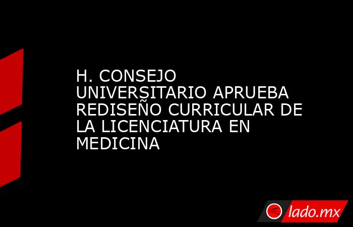 H. CONSEJO UNIVERSITARIO APRUEBA REDISEÑO CURRICULAR DE LA LICENCIATURA EN MEDICINA. Noticias en tiempo real