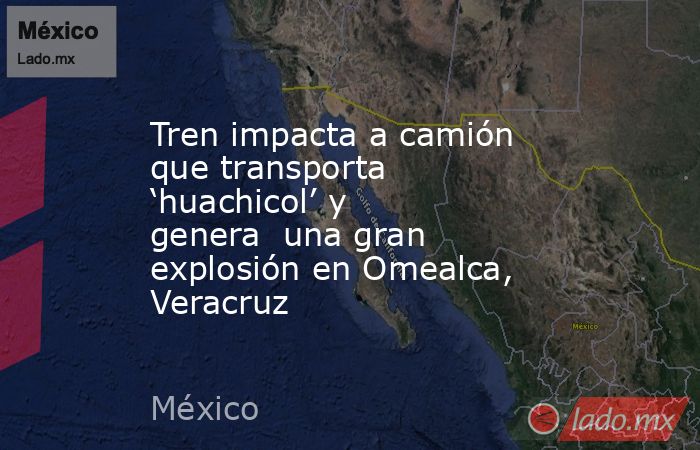 Tren impacta a camión que transporta ‘huachicol’ y genera  una gran explosión en Omealca, Veracruz. Noticias en tiempo real