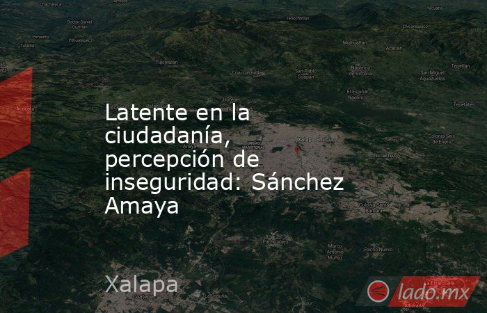 Latente en la ciudadanía, percepción de inseguridad: Sánchez Amaya. Noticias en tiempo real