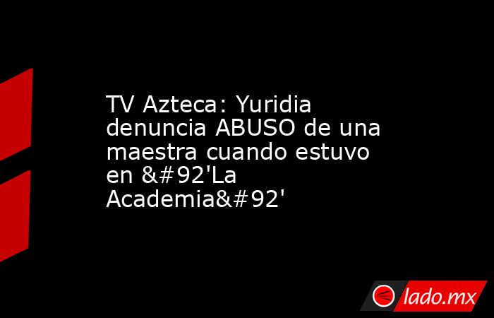 TV Azteca: Yuridia denuncia ABUSO de una maestra cuando estuvo en \'La Academia\'. Noticias en tiempo real