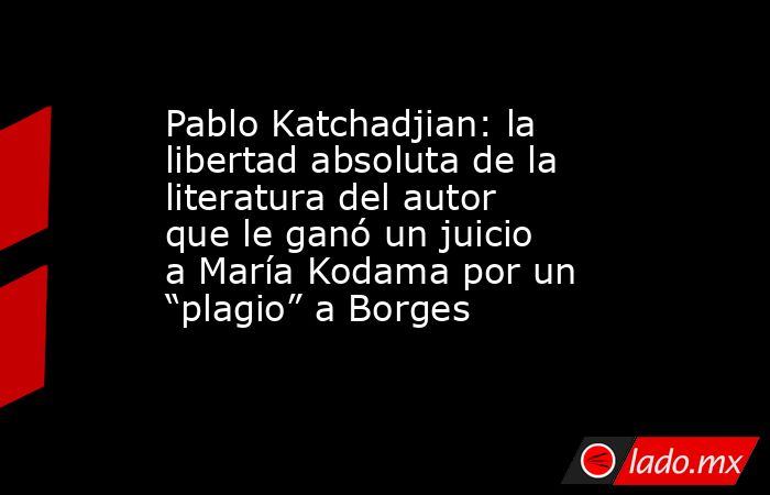 Pablo Katchadjian: la libertad absoluta de la literatura del autor que le ganó un juicio a María Kodama por un “plagio” a Borges. Noticias en tiempo real