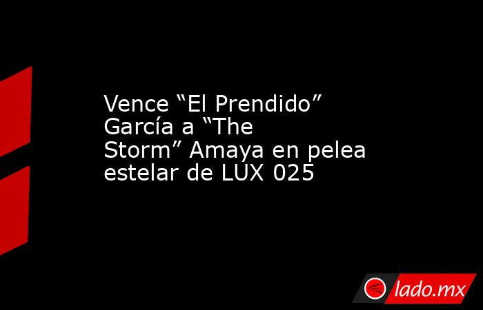 Vence “El Prendido” García a “The Storm” Amaya en pelea estelar de LUX 025. Noticias en tiempo real