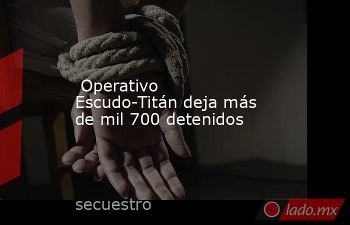  Operativo Escudo-Titán deja más de mil 700 detenidos. Noticias en tiempo real