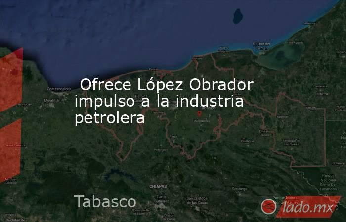  Ofrece López Obrador impulso a la industria petrolera . Noticias en tiempo real