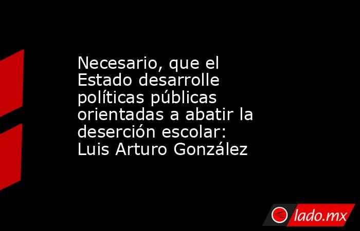 Necesario, que el Estado desarrolle políticas públicas orientadas a abatir la deserción escolar: Luis Arturo González. Noticias en tiempo real