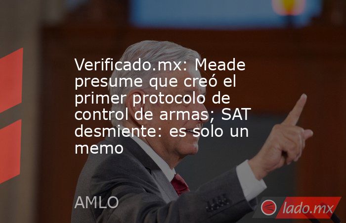 Verificado.mx: Meade presume que creó el primer protocolo de control de armas; SAT desmiente: es solo un memo. Noticias en tiempo real