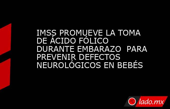 IMSS PROMUEVE LA TOMA DE ÁCIDO FÓLICO DURANTE EMBARAZO  PARA PREVENIR DEFECTOS NEUROLÓGICOS EN BEBÉS. Noticias en tiempo real