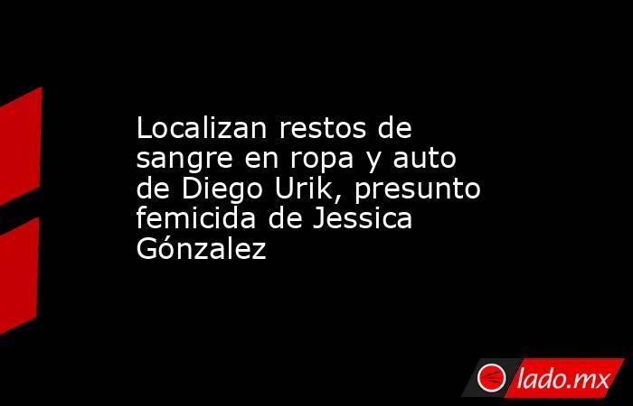 Localizan restos de sangre en ropa y auto de Diego Urik, presunto femicida de Jessica Gónzalez. Noticias en tiempo real