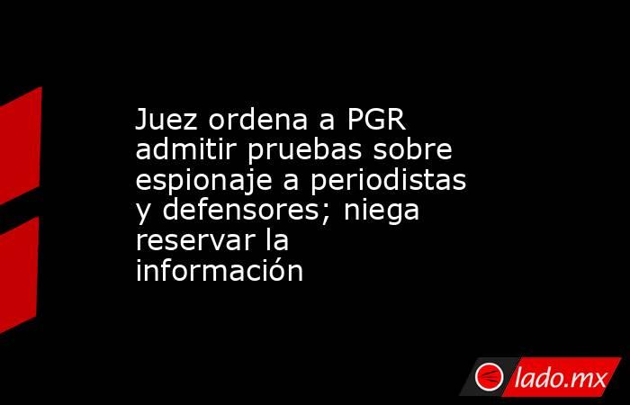 Juez ordena a PGR admitir pruebas sobre espionaje a periodistas y defensores; niega reservar la información. Noticias en tiempo real
