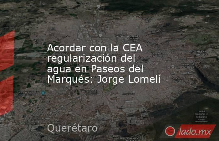 Acordar con la CEA regularización del agua en Paseos del Marqués: Jorge Lomelí. Noticias en tiempo real