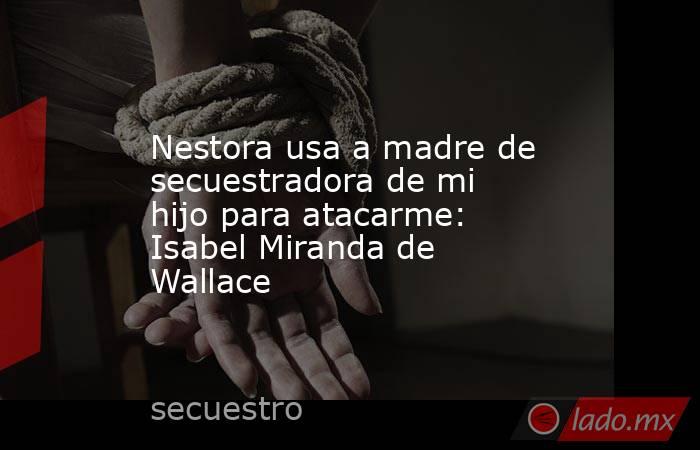 Nestora usa a madre de secuestradora de mi hijo para atacarme: Isabel Miranda de Wallace. Noticias en tiempo real