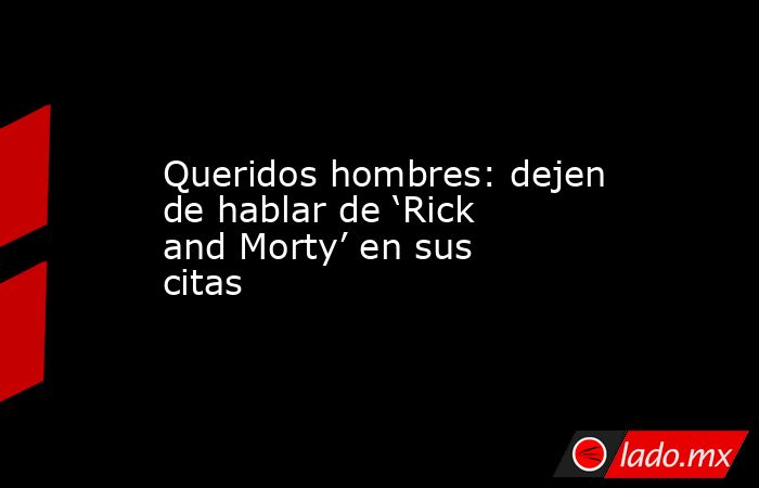 Queridos hombres: dejen de hablar de ‘Rick and Morty’ en sus citas. Noticias en tiempo real