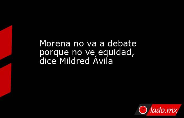 Morena no va a debate porque no ve equidad, dice Mildred Ávila. Noticias en tiempo real