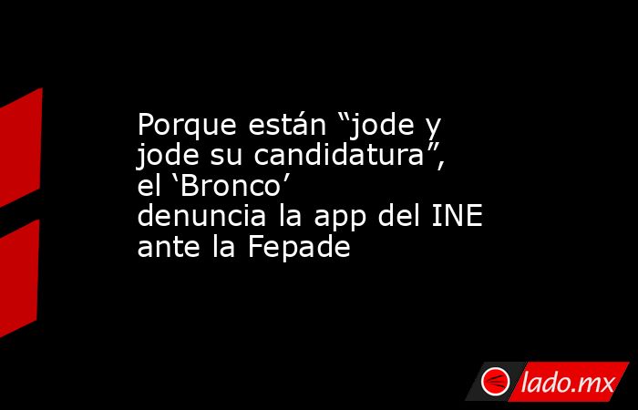 Porque están “jode y jode su candidatura”, el ‘Bronco’ denuncia la app del INE ante la Fepade. Noticias en tiempo real