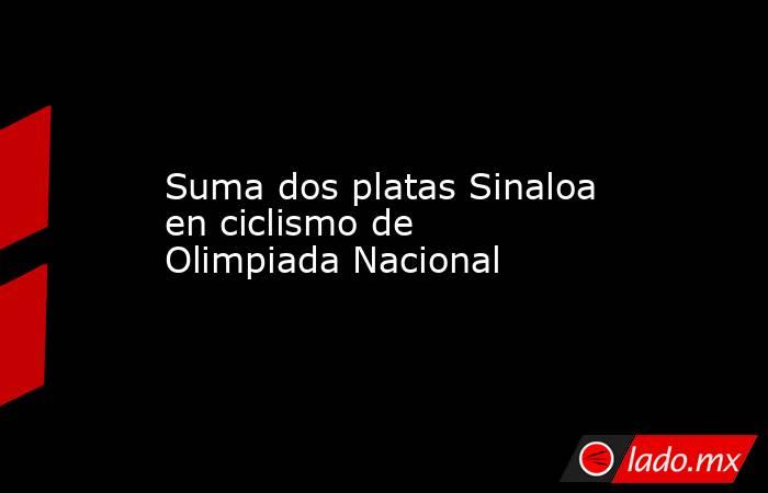 Suma dos platas Sinaloa en ciclismo de Olimpiada Nacional. Noticias en tiempo real