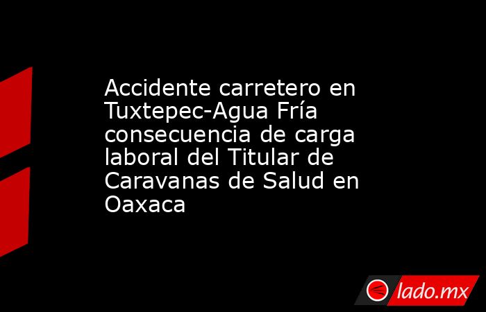 Accidente carretero en Tuxtepec-Agua Fría consecuencia de carga laboral del Titular de Caravanas de Salud en Oaxaca. Noticias en tiempo real
