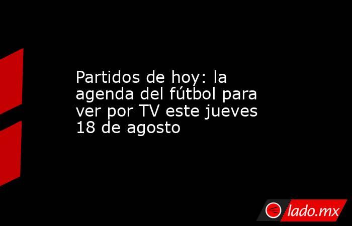 Partidos de hoy: la agenda del fútbol para ver por TV este jueves 18 de agosto. Noticias en tiempo real